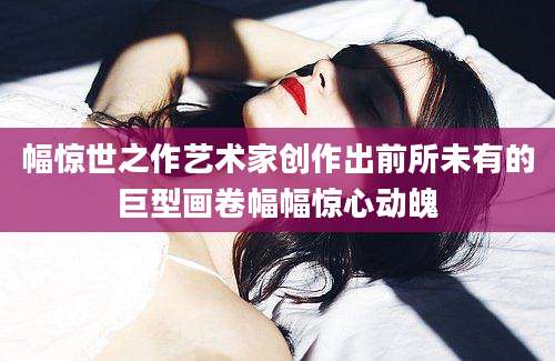 幅惊世之作艺术家创作出前所未有的巨型画卷幅幅惊心动魄