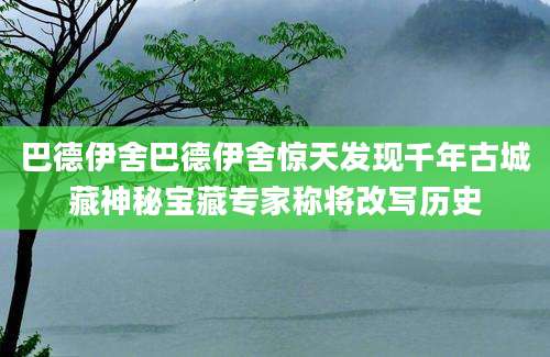 巴德伊舍巴德伊舍惊天发现千年古城藏神秘宝藏专家称将改写历史