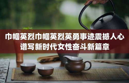 巾帼英烈巾帼英烈英勇事迹震撼人心谱写新时代女性奋斗新篇章