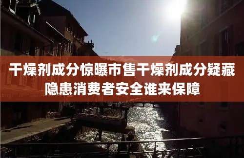 干燥剂成分惊曝市售干燥剂成分疑藏隐患消费者安全谁来保障
