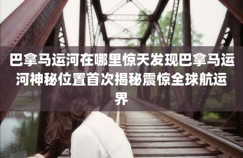 巴拿马运河在哪里惊天发现巴拿马运河神秘位置首次揭秘震惊全球航运界