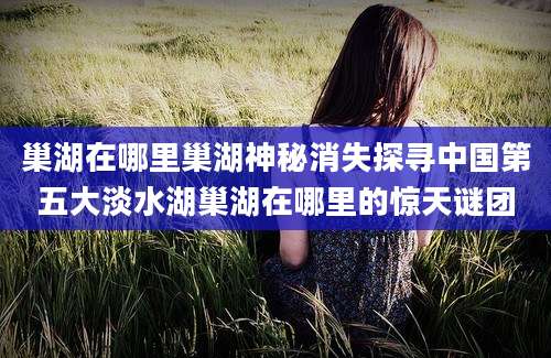 巢湖在哪里巢湖神秘消失探寻中国第五大淡水湖巢湖在哪里的惊天谜团