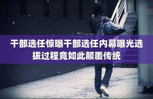 干部选任惊曝干部选任内幕曝光选拔过程竟如此颠覆传统