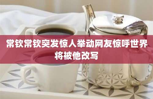 常钦常钦突发惊人举动网友惊呼世界将被他改写