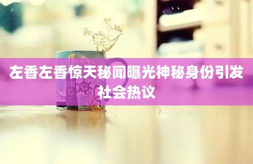 左香左香惊天秘闻曝光神秘身份引发社会热议