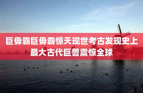 巨毋霸巨毋霸惊天现世考古发现史上最大古代巨兽震惊全球