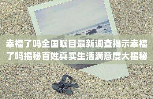 幸福了吗全国瞩目最新调查揭示幸福了吗揭秘百姓真实生活满意度大揭秘