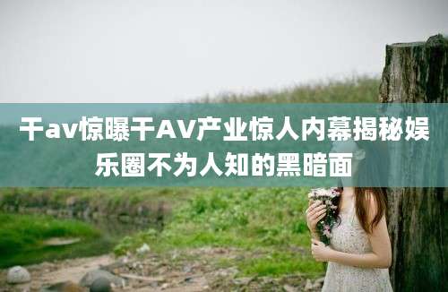 干av惊曝干AV产业惊人内幕揭秘娱乐圈不为人知的黑暗面