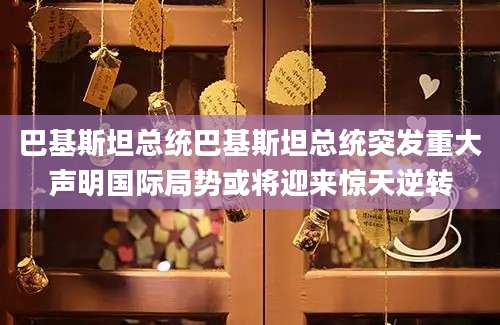 巴基斯坦总统巴基斯坦总统突发重大声明国际局势或将迎来惊天逆转