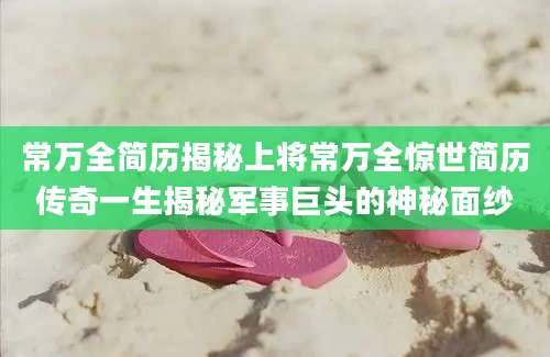 常万全简历揭秘上将常万全惊世简历传奇一生揭秘军事巨头的神秘面纱
