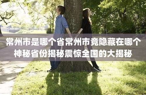 常州市是哪个省常州市竟隐藏在哪个神秘省份揭秘震惊全国的大揭秘
