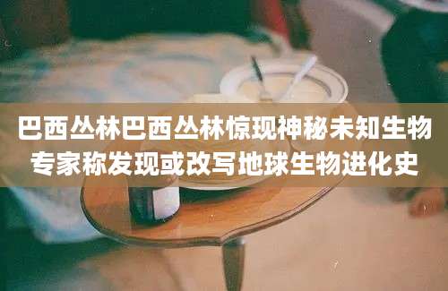 巴西丛林巴西丛林惊现神秘未知生物专家称发现或改写地球生物进化史