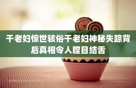干老妇惊世骇俗干老妇神秘失踪背后真相令人瞠目结舌