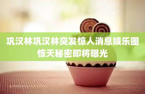 巩汉林巩汉林突发惊人消息娱乐圈惊天秘密即将曝光