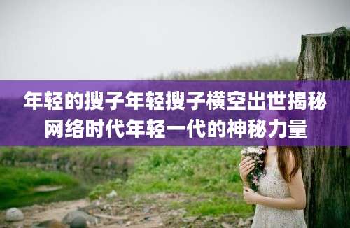 年轻的搜子年轻搜子横空出世揭秘网络时代年轻一代的神秘力量