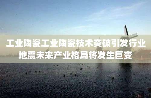 工业陶瓷工业陶瓷技术突破引发行业地震未来产业格局将发生巨变