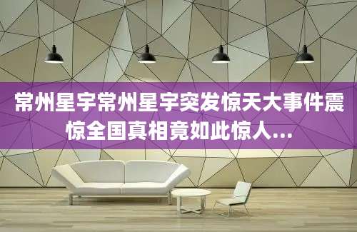 常州星宇常州星宇突发惊天大事件震惊全国真相竟如此惊人...