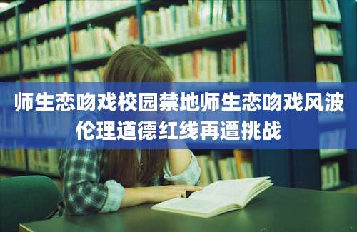 师生恋吻戏校园禁地师生恋吻戏风波伦理道德红线再遭挑战
