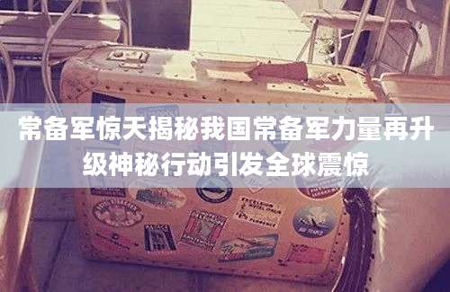 常备军惊天揭秘我国常备军力量再升级神秘行动引发全球震惊