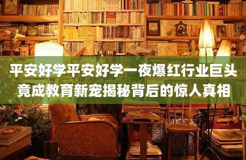 平安好学平安好学一夜爆红行业巨头竟成教育新宠揭秘背后的惊人真相