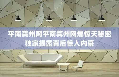 平南龚州网平南龚州网爆惊天秘密独家揭露背后惊人内幕