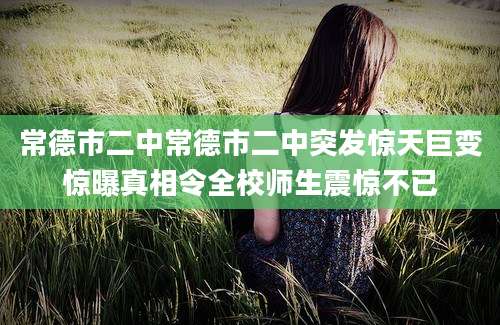 常德市二中常德市二中突发惊天巨变惊曝真相令全校师生震惊不已