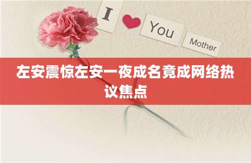 左安震惊左安一夜成名竟成网络热议焦点
