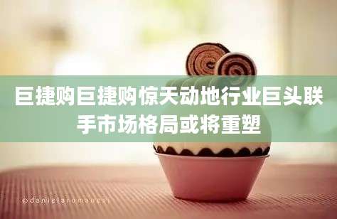 巨捷购巨捷购惊天动地行业巨头联手市场格局或将重塑