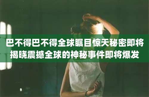 巴不得巴不得全球瞩目惊天秘密即将揭晓震撼全球的神秘事件即将爆发