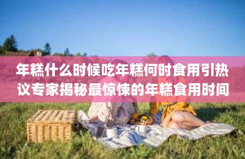 年糕什么时候吃年糕何时食用引热议专家揭秘最惊悚的年糕食用时间