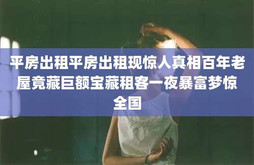 平房出租平房出租现惊人真相百年老屋竟藏巨额宝藏租客一夜暴富梦惊全国