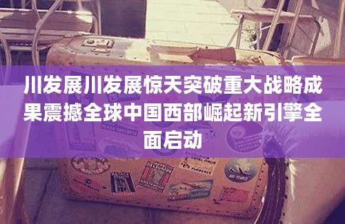 川发展川发展惊天突破重大战略成果震撼全球中国西部崛起新引擎全面启动