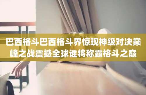 巴西格斗巴西格斗界惊现神级对决巅峰之战震撼全球谁将称霸格斗之巅