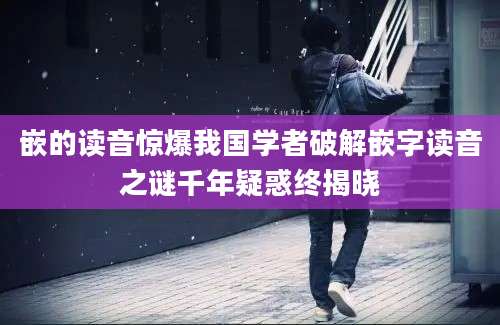 嵌的读音惊爆我国学者破解嵌字读音之谜千年疑惑终揭晓