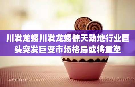 川发龙蟒川发龙蟒惊天动地行业巨头突发巨变市场格局或将重塑