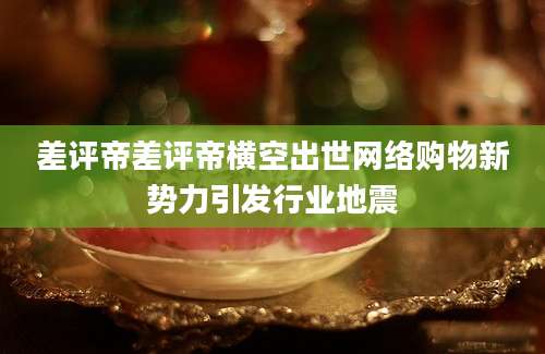差评帝差评帝横空出世网络购物新势力引发行业地震