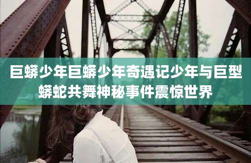 巨蟒少年巨蟒少年奇遇记少年与巨型蟒蛇共舞神秘事件震惊世界