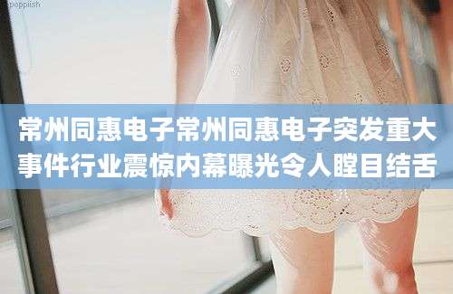 常州同惠电子常州同惠电子突发重大事件行业震惊内幕曝光令人瞠目结舌