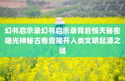 幻书启示录幻书启示录背后惊天秘密曝光神秘古卷竟揭开人类文明起源之谜