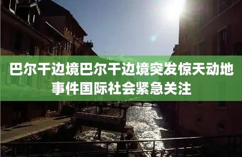 巴尔干边境巴尔干边境突发惊天动地事件国际社会紧急关注
