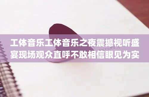 工体音乐工体音乐之夜震撼视听盛宴现场观众直呼不敢相信眼见为实
