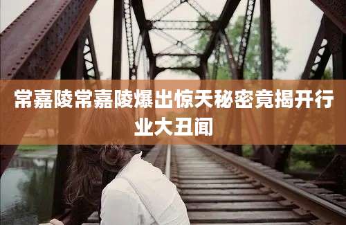 常嘉陵常嘉陵爆出惊天秘密竟揭开行业大丑闻