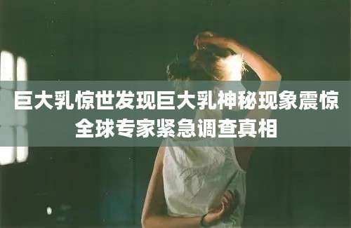 巨大乳惊世发现巨大乳神秘现象震惊全球专家紧急调查真相