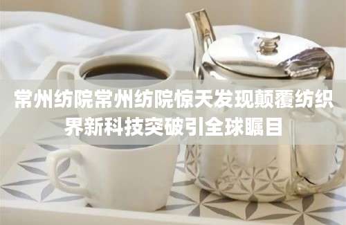 常州纺院常州纺院惊天发现颠覆纺织界新科技突破引全球瞩目