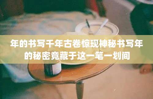 年的书写千年古卷惊现神秘书写年的秘密竟藏于这一笔一划间