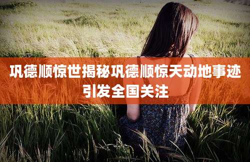 巩德顺惊世揭秘巩德顺惊天动地事迹引发全国关注