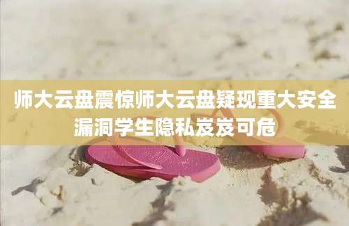 师大云盘震惊师大云盘疑现重大安全漏洞学生隐私岌岌可危