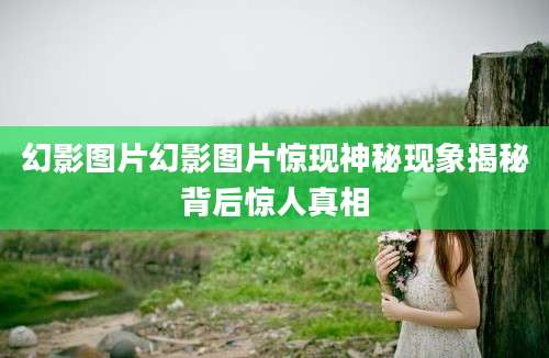 幻影图片幻影图片惊现神秘现象揭秘背后惊人真相