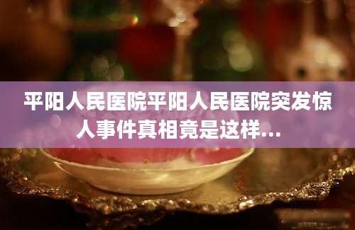 平阳人民医院平阳人民医院突发惊人事件真相竟是这样...