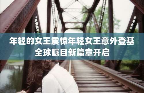 年轻的女王震惊年轻女王意外登基全球瞩目新篇章开启